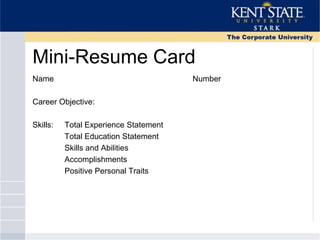 Mini-Resume Card
Name Number
Career Objective:
Skills: Total Experience Statement
Total Education Statement
Skills and Abilities
Accomplishments
Positive Personal Traits
 