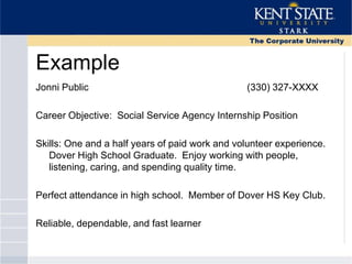 Example
Jonni Public (330) 327-XXXX
Career Objective: Social Service Agency Internship Position
Skills: One and a half years of paid work and volunteer experience.
Dover High School Graduate. Enjoy working with people,
listening, caring, and spending quality time.
Perfect attendance in high school. Member of Dover HS Key Club.
Reliable, dependable, and fast learner
 