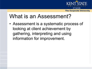 What is an Assessment?
• Assessment is a systematic process of
looking at client achievement by
gathering, interpreting and using
information for improvement.
 
