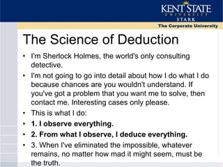 The Science of Deduction
• I'm Sherlock Holmes, the world's only consulting
detective.
• I'm not going to go into detail about how I do what I do
because chances are you wouldn't understand. If
you've got a problem that you want me to solve, then
contact me. Interesting cases only please.
• This is what I do:
• 1. I observe everything.
• 2. From what I observe, I deduce everything.
• 3. When I've eliminated the impossible, whatever
remains, no matter how mad it might seem, must be
the truth.
 