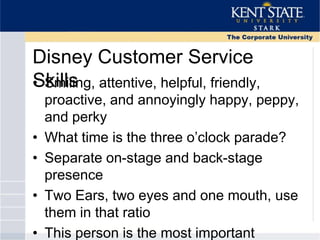 Disney Customer Service
Skills• Smiling, attentive, helpful, friendly,
proactive, and annoyingly happy, peppy,
and perky
• What time is the three o‘clock parade?
• Separate on-stage and back-stage
presence
• Two Ears, two eyes and one mouth, use
them in that ratio
• This person is the most important
 