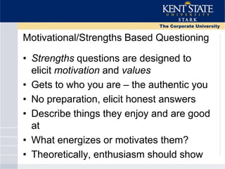 Motivational/Strengths Based Questioning
• Strengths questions are designed to
elicit motivation and values
• Gets to who you are – the authentic you
• No preparation, elicit honest answers
• Describe things they enjoy and are good
at
• What energizes or motivates them?
• Theoretically, enthusiasm should show
 
