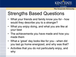 Strengths Based Questions
• What your friends and family know you for - how
would they describe you to a stranger?
• What you enjoy doing, and what you are like at
your best
• The achievements you have made and how you
made them
• What a ‗great‘ day looks like for you - when did
you last go home energized, and why was that?
• Activities that you do not particularly enjoy, and
why
 