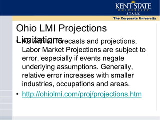 Ohio LMI Projections
Limitations• As with all forecasts and projections,
Labor Market Projections are subject to
error, especially if events negate
underlying assumptions. Generally,
relative error increases with smaller
industries, occupations and areas.
• http://ohiolmi.com/proj/projections.htm
 