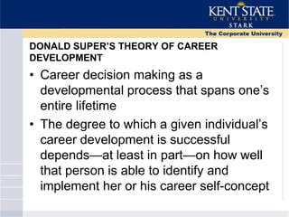 DONALD SUPER’S THEORY OF CAREER
DEVELOPMENT
• Career decision making as a
developmental process that spans one‘s
entire lifetime
• The degree to which a given individual‘s
career development is successful
depends—at least in part—on how well
that person is able to identify and
implement her or his career self-concept
 