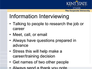 Information Interviewing
• Talking to people to research the job or
career
• Meet, call, or email
• Always have questions prepared in
advance
• Stress this will help make a
career/training decision
• Get names of two other people
 