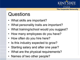 Questions
• What skills are important?
• What personality traits are important?
• What training/school would you suggest?
• How many employees do you have?
• How often do you hire here?
• Is this industry expected to grow?
• Starting salary and after one year?
• What are the physical requirements?
• Names of two other people?
 
