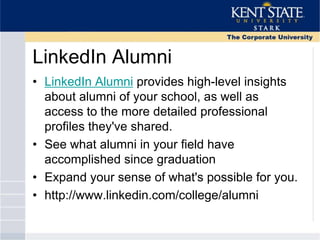 LinkedIn Alumni
• LinkedIn Alumni provides high-level insights
about alumni of your school, as well as
access to the more detailed professional
profiles they've shared.
• See what alumni in your field have
accomplished since graduation
• Expand your sense of what's possible for you.
• http://www.linkedin.com/college/alumni
 