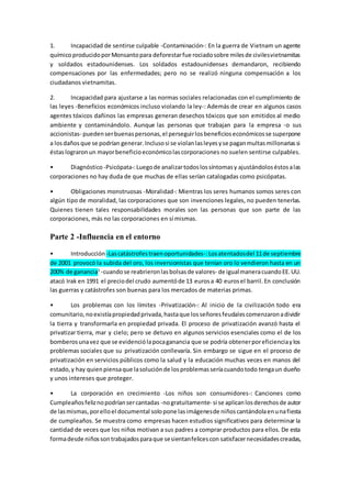 1. Incapacidad de sentirse culpable -Contaminación-: En la guerra de Vietnam un agente
químicoproducidoporMonsantopara deforestarfue rociadosobre milesde civilesvietnamitas
y soldados estadounidenses. Los soldados estadounidenses demandaron, recibiendo
compensaciones por las enfermedades; pero no se realizó ninguna compensación a los
ciudadanos vietnamitas.
2. Incapacidad para ajustarse a las normas sociales relacionadas con el cumplimiento de
las leyes -Beneficios económicos incluso violando la ley-: Además de crear en algunos casos
agentes tóxicos dañinos las empresas generan desechos tóxicos que son emitidos al medio
ambiente y contaminándolo. Aunque las personas que trabajan para la empresa -o sus
accionistas- puedenserbuenaspersonas,el perseguirlosbeneficioseconómicosse superpone
a losdañosque se podrían generar.Inclusosi se violanlasleyesyse paganmultasmillonariassi
éstaslograronun mayorbeneficioeconómicolascorporaciones no suelen sentirse culpables.
• Diagnóstico -Psicópata-:Luegode analizartodoslossíntomasy ajustándoloséstosalas
corporaciones no hay duda de que muchas de ellas serían catalogadas como psicópatas.
• Obligaciones monstruosas -Moralidad-: Mientras los seres humanos somos seres con
algún tipo de moralidad, las corporaciones que son invenciones legales, no pueden tenerlas.
Quienes tienen tales responsabilidades morales son las personas que son parte de las
corporaciones, más no las corporaciones en sí mismas.
Parte 2 -Influencia en el entorno
• Introducción -Lascatástrofestraenoportunidades-:Losatentadosdel 11de septiembre
de 2001 provocó la subida del oro, los inversionistas que tenían oro lo vendieron hasta en un
200% de ganancia3
-cuandose reabrieronlasbolsasde valores- de igualmaneracuandoEE.UU.
atacó Irak en 1991 el preciodel crudo aumentóde 13 eurosa 40 eurosel barril.En conclusión
las guerras y catástrofes son buenas para los mercados de materias primas.
• Los problemas con los límites -Privatización-: Al inicio de la civilización todo era
comunitario,noexistíapropiedadprivada,hastaque losseñoresfeudalescomenzaronadividir
la tierra y transformarla en propiedad privada. El proceso de privatización avanzó hasta el
privatizar tierra, mar y cielo; pero se detuvo en algunos servicios esenciales como el de los
bomberosunavez que se evidenciólapocaganancia que se podría obtenerporeficienciaylos
problemas sociales que su privatización conllevaría. Sin embargo se sigue en el proceso de
privatización en servicios públicos como la salud y la educación muchas veces en manos del
estado,y hay quienpiensaque lasoluciónde losproblemasseríacuandotodo tengaun dueño
y unos intereses que proteger.
• La corporación en crecimiento -Los niños son consumidores-: Canciones como
Cumpleañosfeliznopodríansercantadas -nogratuitamente- si se aplicanlosderechosde autor
de lasmismas,porelloel documental solopone lasimágenesde niñoscantándolaenunafiesta
de cumpleaños. Se muestra como empresas hacen estudios significativos para determinar la
cantidad de veces que los niños motivan a sus padres a comprar productos para ellos. De esta
formadesde niñossontrabajadosparaque sesientanfelicescon satisfacernecesidadescreadas,
 