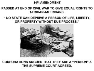 14 TH  AMENDMENT PASSED AT END OF CIVIL WAR TO GIVE EQUAL RIGHTS TO AFRICAN-AMERICANS. “  NO STATE CAN DEPRIVE A PERSON OF LIFE, LIBERTY, OR PROPERTY WITHOUT DUE PROCESS.” CORPORATIONS ARGUED THAT THEY ARE A “PERSON” & THE SUPREME COURT AGREED. 