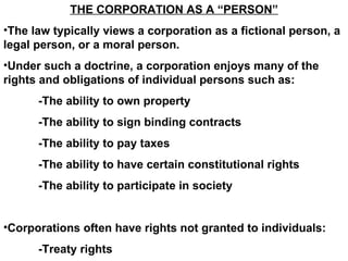 THE CORPORATION AS A “PERSON” The law typically views a corporation as a fictional person, a legal person, or a moral person. Under such a doctrine, a corporation enjoys many of the rights and obligations of individual persons such as: -The ability to own property -The ability to sign binding contracts -The ability to pay taxes -The ability to have certain constitutional rights -The ability to participate in society  Corporations often have rights not granted to individuals: -Treaty rights 