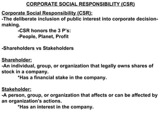 CORPORATE SOCIAL RESPONSIBILITY (CSR) Corporate Social Responsibility (CSR):   -The deliberate inclusion of public interest into corporate decision-making. -CSR honors the 3 P’s: -People, Planet, Profit -Shareholders vs Stakeholders Shareholder: -An individual, group, or organization that legally owns shares of stock in a company. *Has a financial stake in the company. Stakeholder: -A person, group, or organization that affects or can be affected by an organization's actions.  *Has an interest in the company. 