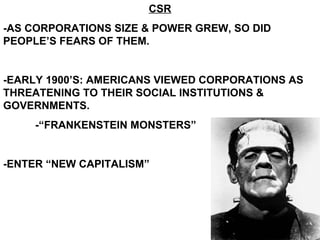 CSR -AS CORPORATIONS SIZE & POWER GREW, SO DID PEOPLE’S FEARS OF THEM. -EARLY 1900’S: AMERICANS VIEWED CORPORATIONS AS THREATENING TO THEIR SOCIAL INSTITUTIONS & GOVERNMENTS. -“FRANKENSTEIN MONSTERS” -ENTER “NEW CAPITALISM” 