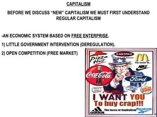 CAPITALISM BEFORE WE DISCUSS “NEW” CAPITALISM WE MUST FIRST UNDERSTAND REGULAR CAPITALISM -AN ECONOMIC SYSTEM BASED ON  FREE ENTERPRISE . 1) LITTLE GOVERNMENT INTERVENTION (DEREGULATION). 2) OPEN COMPETITION (FREE MARKET) 