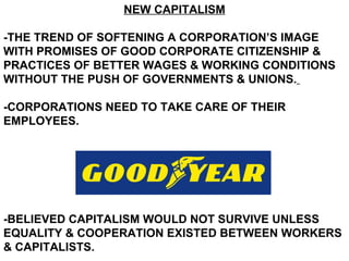 NEW CAPITALISM -THE TREND OF SOFTENING A CORPORATION’S IMAGE WITH PROMISES OF GOOD CORPORATE CITIZENSHIP & PRACTICES OF BETTER WAGES & WORKING CONDITIONS WITHOUT THE PUSH OF GOVERNMENTS & UNIONS.   -CORPORATIONS NEED TO TAKE CARE OF THEIR EMPLOYEES. -BELIEVED CAPITALISM WOULD NOT SURVIVE UNLESS EQUALITY & COOPERATION EXISTED BETWEEN WORKERS & CAPITALISTS. 