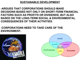 SUSTAINABLE DEVELOPMENT -ARGUES THAT CORPORATIONS SHOULD MAKE DECISIONS BASED NOT ONLY ON SHORT-TERM FINANCIAL FACTORS SUCH AS PROFITS OR DIVIDENDS, BUT ALSO BASED ON THE LONG-TERM SOCIAL & ENVIRONMENTAL CONSEQUENCES OF THEIR ACTIVITIES. -CORPORATIONS NEED TO TAKE CARE OF THE ENVIRONMENT.  