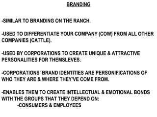 BRANDING -SIMILAR TO BRANDING ON THE RANCH. -USED TO DIFFERENTIATE YOUR COMPANY (COW) FROM ALL OTHER COMPANIES (CATTLE). -USED BY CORPORATIONS TO CREATE UNIQUE & ATTRACTIVE PERSONALITIES FOR THEMSLEVES. -CORPORATIONS’ BRAND IDENTITIES ARE PERSONIFICATIONS OF WHO THEY ARE & WHERE THEY’VE COME FROM. -ENABLES THEM TO CREATE INTELLECTUAL & EMOTIONAL BONDS WITH THE GROUPS THAT THEY DEPEND ON: -CONSUMERS & EMPLOYEES 