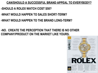 CAN/SHOULD A SUCCESSFUL BRAND APPEAL TO EVERYBODY? -SHOULD A ROLEX WATCH COST $50?  -WHAT WOULD HAPPEN TO SALES SHORT-TERM? -WHAT WOULD HAPPEN TO THE BRAND LONG-TERM? -NO.  CREATE THE PERCEPTION THAT THERE IS NO OTHER COMPANY/PRODUCT ON THE MARKET LIKE YOURS. 