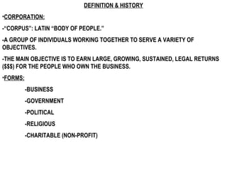 DEFINITION & HISTORY CORPORATION:   -“CORPUS”: LATIN “BODY OF PEOPLE.” -A GROUP OF INDIVIDUALS WORKING TOGETHER TO SERVE A VARIETY OF OBJECTIVES. -THE MAIN OBJECTIVE IS TO EARN LARGE, GROWING, SUSTAINED, LEGAL RETURNS ($$$) FOR THE PEOPLE WHO OWN THE BUSINESS.  FORMS: -BUSINESS  -GOVERNMENT -POLITICAL -RELIGIOUS  -CHARITABLE (NON-PROFIT) 