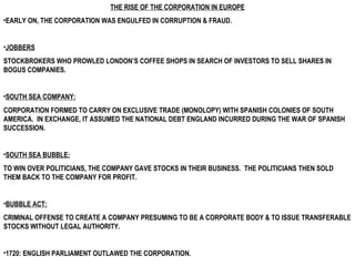 THE RISE OF THE CORPORATION IN EUROPE EARLY ON, THE CORPORATION WAS ENGULFED IN CORRUPTION & FRAUD. JOBBERS   STOCKBROKERS WHO PROWLED LONDON’S COFFEE SHOPS IN SEARCH OF INVESTORS TO SELL SHARES IN BOGUS COMPANIES. SOUTH SEA COMPANY:   CORPORATION FORMED TO CARRY ON EXCLUSIVE TRADE (MONOLOPY) WITH SPANISH COLONIES OF SOUTH AMERICA.  IN EXCHANGE, IT ASSUMED THE NATIONAL DEBT ENGLAND INCURRED DURING THE WAR OF SPANISH SUCCESSION. SOUTH SEA BUBBLE: TO WIN OVER POLITICIANS, THE COMPANY GAVE STOCKS IN THEIR BUSINESS.  THE POLITICIANS THEN SOLD THEM BACK TO THE COMPANY FOR PROFIT.  BUBBLE ACT:   CRIMINAL OFFENSE TO CREATE A COMPANY PRESUMING TO BE A CORPORATE BODY & TO ISSUE TRANSFERABLE STOCKS WITHOUT LEGAL AUTHORITY. 1720: ENGLISH PARLIAMENT OUTLAWED THE CORPORATION. 