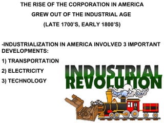 THE RISE OF THE CORPORATION IN AMERICA GREW OUT OF THE INDUSTRIAL AGE  (LATE 1700’S, EARLY 1800’S) -INDUSTRIALIZATION IN AMERICA INVOLVED 3 IMPORTANT DEVELOPMENTS:  1) TRANSPORTATION 2) ELECTRICITY 3) TECHNOLOGY 