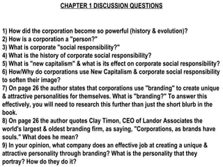 CHAPTER 1 DISCUSSION QUESTIONS 1) How did the corporation become so powerful (history & evolution)? 2) How is a corporation a &quot;person?&quot; 3) What is corporate &quot;social responsibility?&quot; 4) What is the history of corporate social responsibility? 5) What is &quot;new capitalism&quot; & what is its effect on corporate social responsibility? 6) How/Why do corporations use New Capitalism & corporate social responsibility to soften their image? 7) On page 26 the author states that corporations use &quot;branding&quot; to create unique & attractive personalities for themselves. What is &quot;branding?&quot; To answer this effectively, you will need to research this further than just the short blurb in the book. 8) On page 26 the author quotes Clay Timon, CEO of Landor Associates the world's largest & oldest branding firm, as saying, &quot;Corporations, as brands have souls.&quot; What does he mean? 9) In your opinion, what company does an effective job at creating a unique & attractive personality through branding? What is the personality that they portray? How do they do it? 