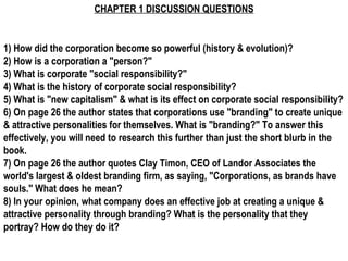 CHAPTER 1 DISCUSSION QUESTIONS


1) How did the corporation become so powerful (history & evolution)?
2) How is a corporation a "person?"
3) What is corporate "social responsibility?"
4) What is the history of corporate social responsibility?
5) What is "new capitalism" & what is its effect on corporate social responsibility?
6) On page 26 the author states that corporations use "branding" to create unique
& attractive personalities for themselves. What is "branding?" To answer this
effectively, you will need to research this further than just the short blurb in the
book.
7) On page 26 the author quotes Clay Timon, CEO of Landor Associates the
world's largest & oldest branding firm, as saying, "Corporations, as brands have
souls." What does he mean?
8) In your opinion, what company does an effective job at creating a unique &
attractive personality through branding? What is the personality that they
portray? How do they do it?
 