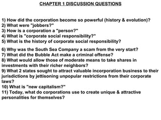 CHAPTER 1 DISCUSSION QUESTIONS


1) How did the corporation become so powerful (history & evolution)?
2) What were "jobbers?"
3) How is a corporation a "person?"
4) What is "corporate social responsibility?"
5) What is the history of corporate social responsibility?
6) Why was the South Sea Company a scam from the very start?
7) What did the Bubble Act make a criminal offense?
8) What would allow those of moderate means to take shares in
investments with their richer neighbors?
9) What 2 states sought to attract valuable incorporation business to their
jurisdictions by jettisoning unpopular restrictions from their corporate
laws?
10) What is "new capitalism?"
11) Today, what do corporations use to create unique & attractive
personalities for themselves?
 