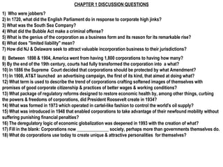 CHAPTER 1 DISCUSSION QUESTIONS
1) Who were jobbers?
2) In 1720, what did the English Parliament do in response to corporate high jinks?
3) What was the South Sea Company?
4) What did the Bubble Act make a criminal offense?
5) What is the genius of the corporation as a business form and its reason for its remarkable rise?
6) What does "limited liability" mean?
7) How did NJ & Delaware seek to attract valuable incorporation business to their jurisdictions?
8) Between 1898 & 1904, America went from having 1,800 corporations to having how many?
9) By the end of the 19th century, courts had fully transformed the corporation into a what?
10) In 1886 the Supreme Court decided that corporations should be protected by what Amendment?
11) In 1908, AT&T launched an advertising campaign, the first of its kind, that aimed at doing what?
12) What term is used to describe the trend of corporations crafting softened images of themselves with
promises of good corporate citizenship & practices of better wages & working conditions?
13) What package of regulatory reforms designed to restore economic health by, among other things, curbing
the powers & freedoms of corporations, did President Roosevelt create in 1934?
14) What was formed in 1973 which operated in cartel-like fashion to control the world's oil supply?
15) What was introduced in 1948 that enabled corporations to take advantage of their newfound mobility without
suffering punishing financial penalties?
16) The deregulatory logic of economic globalization was deepened in 1993 with the creation of what?
17) Fill in the blank: Corporations now ______________ society, perhaps more than governments themselves do.
18) What do corporations use today to create unique & attractive personalities for themselves?
 