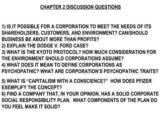 CHAPTER 2 DISCUSSION QUESTIONS 1) IS IT POSSIBLE FOR A CORPORATION TO MEET THE NEEDS OF ITS SHAREHOLDERS, CUSTOMERS, AND ENVIRONMENT? CAN/SHOULD BUSINESS BE ABOUT MORE THAN PROFITS? 2) EXPLAIN THE DODGE V. FORD CASE? 3) WHAT IS THE KYOTO PROTOCOL? HOW MUCH CONSIDERATION FOR THE ENVIRONMENT SHOULD CORPORATIONS ASSUME? 4) WHAT DOES IT MEAN TO DEFINE CORPORATIONS AS PSYCHOPATHIC? WHAT ARE CORPORATION’S PSYCHOPATHIC TRAITS?  5) WHAT IS “CAPITALISM WITH A CONSCIENCE?”  HOW DOES PFIZER EXEMPLIFY THE CONCEPT?  6) FIND A COMPANY THAT, IN YOUR OPINION, HAS A SOLID CORPORATE SOCIAL RESPONSIBILITY PLAN.  WHAT COMPONENTS OF THE PLAN DO YOU FEEL MAKE IT SOLID?   