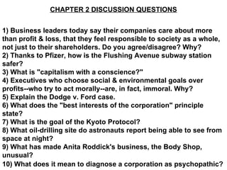 CHAPTER 2 DISCUSSION QUESTIONS 1) Business leaders today say their companies care about more than profit & loss, that they feel responsible to society as a whole, not just to their shareholders. Do you agree/disagree? Why? 2) Thanks to Pfizer, how is the Flushing Avenue subway station safer? 3) What is &quot;capitalism with a conscience?&quot; 4) Executives who choose social & environmental goals over profits--who try to act morally--are, in fact, immoral. Why? 5) Explain the Dodge v. Ford case. 6) What does the &quot;best interests of the corporation&quot; principle state? 7) What is the goal of the Kyoto Protocol? 8) What oil-drilling site do astronauts report being able to see from space at night? 9) What has made Anita Roddick's business, the Body Shop, unusual? 10) What does it mean to diagnose a corporation as psychopathic?   