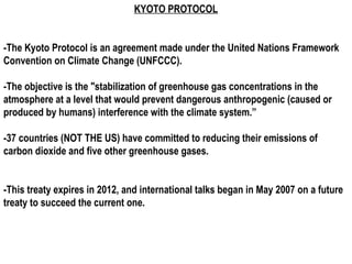 KYOTO PROTOCOL


-The Kyoto Protocol is an agreement made under the United Nations Framework
Convention on Climate Change (UNFCCC).

-The objective is the "stabilization of greenhouse gas concentrations in the
atmosphere at a level that would prevent dangerous anthropogenic (caused or
produced by humans) interference with the climate system.”

-37 countries (NOT THE US) have committed to reducing their emissions of
carbon dioxide and five other greenhouse gases.


-This treaty expires in 2012, and international talks began in May 2007 on a future
treaty to succeed the current one.
 