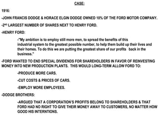 CASE:
1916:
-JOHN FRANCIS DODGE & HORACE ELGIN DODGE OWNED 10% OF THE FORD MOTOR COMPANY.
-2ND LARGEST NUMBER OF SHARES NEXT TO HENRY FORD.
-HENRY FORD:
        -"My ambition is to employ still more men, to spread the benefits of this
        industrial system to the greatest possible number, to help them build up their lives and
        their homes. To do this we are putting the greatest share of our profits back in the
        business."
-FORD WANTED TO END SPECIAL DIVIDENDS FOR SHAREHOLDERS IN FAVOR OF REINVESTING
MONEY INTO NEW PRODUCTION PLANTS. THIS WOULD LONG-TERM ALLOW FORD TO:
        -PRODUCE MORE CARS.
        -CUT COSTS & PRICES OF CARS.
        -EMPLOY MORE EMPLOYEES.
-DODGE BROTHERS:
        -ARGUED THAT A CORPORATION’S PROFITS BELONG TO SHAREHOLDERS & THAT
        FORD HAD NO RIGHT TO GIVE THEIR MONEY AWAY TO CUSTOMERS, NO MATTER HOW
        GOOD HIS INTERNTIONS.
 