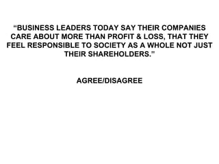 “BUSINESS LEADERS TODAY SAY THEIR COMPANIES
 CARE ABOUT MORE THAN PROFIT & LOSS, THAT THEY
FEEL RESPONSIBLE TO SOCIETY AS A WHOLE NOT JUST
              THEIR SHAREHOLDERS.”


               AGREE/DISAGREE
 
