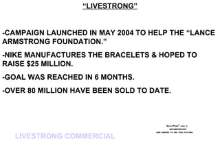 “LIVESTRONG”


-CAMPAIGN LAUNCHED IN MAY 2004 TO HELP THE “LANCE
ARMSTRONG FOUNDATION.”
-NIKE MANUFACTURES THE BRACELETS & HOPED TO
RAISE $25 MILLION.
-GOAL WAS REACHED IN 6 MONTHS.
-OVER 80 MILLION HAVE BEEN SOLD TO DATE.



                                            QuickTimeª and a
                                              decompressor
                                    are needed to see this picture.
   LIVESTRONG COMMERCIAL
 