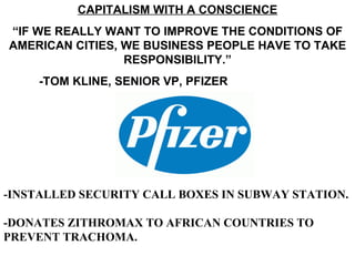 CAPITALISM WITH A CONSCIENCE
“IF WE REALLY WANT TO IMPROVE THE CONDITIONS OF
AMERICAN CITIES, WE BUSINESS PEOPLE HAVE TO TAKE
                 RESPONSIBILITY.”
     -TOM KLINE, SENIOR VP, PFIZER




-INSTALLED SECURITY CALL BOXES IN SUBWAY STATION.

-DONATES ZITHROMAX TO AFRICAN COUNTRIES TO
PREVENT TRACHOMA.
 