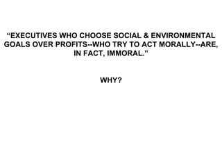“EXECUTIVES WHO CHOOSE SOCIAL & ENVIRONMENTAL
GOALS OVER PROFITS--WHO TRY TO ACT MORALLY--ARE,
               IN FACT, IMMORAL.”


                     WHY?
 