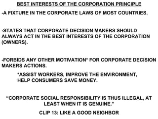 BEST INTERESTS OF THE CORPORATION PRINCIPLE
-A FIXTURE IN THE CORPORATE LAWS OF MOST COUNTRIES.


-STATES THAT CORPORATE DECISION MAKERS SHOULD
ALWAYS ACT IN THE BEST INTERESTS OF THE CORPORATION
(OWNERS).


-FORBIDS ANY OTHER MOTIVATION* FOR CORPORATE DECISION
MAKERS ACTIONS.
     *ASSIST WORKERS, IMPROVE THE ENVIRONMENT,
     HELP CONSUMERS SAVE MONEY.


 “CORPORATE SOCIAL RESPONSIBILITY IS THUS ILLEGAL, AT
             LEAST WHEN IT IS GENUINE.”
             CLIP 13: LIKE A GOOD NEIGHBOR
 