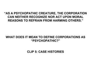 “AS A PSYCHOPATHIC CREATURE, THE CORPORATION
  CAN NEITHER RECOGNIZE NOR ACT UPON MORAL
  REASONS TO REFRAIN FROM HARMING OTHERS.”




WHAT DOES IT MEAN TO DEFINE CORPORATIONS AS
              “PSYCHOPATHIC?”


            CLIP 5: CASE HISTORIES
 