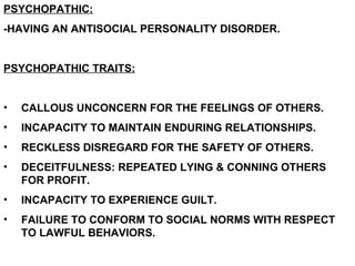 PSYCHOPATHIC:
-HAVING AN ANTISOCIAL PERSONALITY DISORDER.


PSYCHOPATHIC TRAITS:


•   CALLOUS UNCONCERN FOR THE FEELINGS OF OTHERS.
•   INCAPACITY TO MAINTAIN ENDURING RELATIONSHIPS.
•   RECKLESS DISREGARD FOR THE SAFETY OF OTHERS.
•   DECEITFULNESS: REPEATED LYING & CONNING OTHERS
    FOR PROFIT.
•   INCAPACITY TO EXPERIENCE GUILT.
•   FAILURE TO CONFORM TO SOCIAL NORMS WITH RESPECT
    TO LAWFUL BEHAVIORS.
 