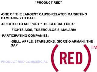 “PRODUCT RED”


-ONE OF THE LARGEST CAUSE-RELATED MARKETING
CAMPAIGNS TO DATE.
-CREATED TO SUPPORT “THE GLOBAL FUND.”
     -FIGHTS AIDS, TUBERCULOSIS, MALARIA
-PARTICIPATING COMPANIES:
     -DELL, APPLE, STARBUCKS, GIORGIO ARMANI, THE
     GAP




PRODUCT RED COMMERCIAL
 