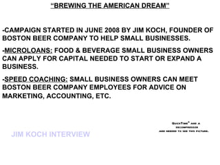 “BREWING THE AMERICAN DREAM”


-CAMPAIGN STARTED IN JUNE 2008 BY JIM KOCH, FOUNDER OF
BOSTON BEER COMPANY TO HELP SMALL BUSINESSES.
-MICROLOANS: FOOD & BEVERAGE SMALL BUSINESS OWNERS
CAN APPLY FOR CAPITAL NEEDED TO START OR EXPAND A
BUSINESS.
-SPEED COACHING: SMALL BUSINESS OWNERS CAN MEET
BOSTON BEER COMPANY EMPLOYEES FOR ADVICE ON
MARKETING, ACCOUNTING, ETC.


                                               QuickTimeª and a
                                                  decompressor
                                        are needed to see this picture.
  JIM KOCH INTERVIEW
 