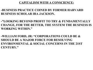 CAPITALISM WITH A CONSCIENCE:

-BUSINESS PRACTICE COINED BY FORMER HARVARD
BUSINESS SCHOLAR IRA JACKSON.

-”LOOKING BEYOND PROFIT TO TRY & FUNDAMENTALLY
CHANGE, FOR THE BETTER, THE SYSTEM THE BUSINESS IS
WORKING WITHIN.”

-WILLIAM FORD, JR: “CORPORATIONS COULD BE &
SHOULD BE A MAJOR FORCE FOR RESOLVING
ENVIRONMENTAL & SOCIAL CONCERNS IN THE 21ST
CENTURY.”
 