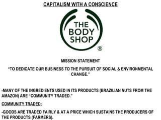 CAPITALISM WITH A CONSCIENCE




                           MISSION STATEMENT
  “TO DEDICATE OUR BUSINESS TO THE PURSUIT OF SOCIAL & ENVIRONMENTAL
                               CHANGE.”


-MANY OF THE INGREDIENTS USED IN ITS PRODUCTS (BRAZILIAN NUTS FROM THE
AMAZON) ARE “COMMUNITY TRADED.”
COMMUNITY TRADED:
-GOODS ARE TRADED FAIRLY & AT A PRICE WHICH SUSTAINS THE PRODUCERS OF
THE PRODUCTS (FARMERS).
 