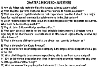 CHAPTER 2 DISCUSSION QUESTIONS
1) How did Pfizer help make the Flushing Avenue subway station safer?
2) What drug that prevents trachoma does Pfizer donate to African countries?
3) What new stage of capitalism believes that corporations could be & should be a major
force for resolving environmental & social concerns in the 21st century?
4) Milton Friedman believes there is but one social responsibility for corporate executives.
What does he believe they must do?
5) Why did John & Horace Dodge sue Henry Ford?
6) What court case still stands for the legal principle that managers & directors have a
legal duty to put shareholders' interests above all others & no legal authority to serve any
other interests?
7) What is the name of the principle that the above has come to be known as?
8) What is the goal of the Kyoto Protocol?
9) Who is the world's second largest oil company & the largest single supplier of oil & gas
in the US?
10) What oil-drilling site do astronauts report being able to see from space at night?
11) 80% of the world's population that lives in developing countries represents only what
% of the global market for drugs?
12) What are some of the psychopathic traits used to characterize corporations?
 