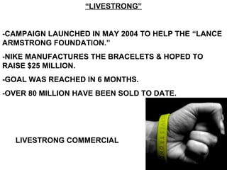 “LIVESTRONG”
-CAMPAIGN LAUNCHED IN MAY 2004 TO HELP THE “LANCE
ARMSTRONG FOUNDATION.”
-NIKE MANUFACTURES THE BRACELETS & HOPED TO
RAISE $25 MILLION.
-GOAL WAS REACHED IN 6 MONTHS.
-OVER 80 MILLION HAVE BEEN SOLD TO DATE.
LIVESTRONG COMMERCIAL
 