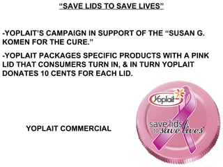 “SAVE LIDS TO SAVE LIVES”
-YOPLAIT’S CAMPAIGN IN SUPPORT OF THE “SUSAN G.
KOMEN FOR THE CURE.”
-YOPLAIT PACKAGES SPECIFIC PRODUCTS WITH A PINK
LID THAT CONSUMERS TURN IN, & IN TURN YOPLAIT
DONATES 10 CENTS FOR EACH LID.
YOPLAIT COMMERCIAL
 