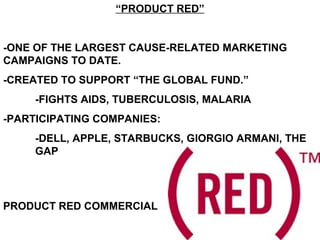 “PRODUCT RED”
-ONE OF THE LARGEST CAUSE-RELATED MARKETING
CAMPAIGNS TO DATE.
-CREATED TO SUPPORT “THE GLOBAL FUND.”
-FIGHTS AIDS, TUBERCULOSIS, MALARIA
-PARTICIPATING COMPANIES:
-DELL, APPLE, STARBUCKS, GIORGIO ARMANI, THE
GAP
PRODUCT RED COMMERCIAL
 