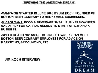 “BREWING THE AMERICAN DREAM”
-CAMPAIGN STARTED IN JUNE 2008 BY JIM KOCH, FOUNDER OF
BOSTON BEER COMPANY TO HELP SMALL BUSINESSES.
-MICROLOANS: FOOD & BEVERAGE SMALL BUSINESS OWNERS
CAN APPLY FOR CAPITAL NEEDED TO START OR EXPAND A
BUSINESS.
-SPEED COACHING: SMALL BUSINESS OWNERS CAN MEET
BOSTON BEER COMPANY EMPLOYEES FOR ADVICE ON
MARKETING, ACCOUNTING, ETC.
JIM KOCH INTERVIEW
 