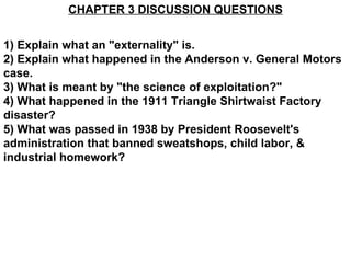 CHAPTER 3 DISCUSSION QUESTIONS


1) Explain what an "externality" is.
2) Explain what happened in the Anderson v. General Motors
case.
3) What is meant by "the science of exploitation?"
4) What happened in the 1911 Triangle Shirtwaist Factory
disaster?
5) What was passed in 1938 by President Roosevelt's
administration that banned sweatshops, child labor, &
industrial homework?
 